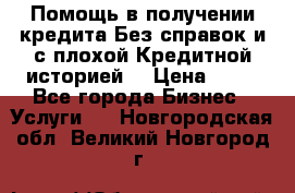 Помощь в получении кредита Без справок и с плохой Кредитной историей  › Цена ­ 11 - Все города Бизнес » Услуги   . Новгородская обл.,Великий Новгород г.